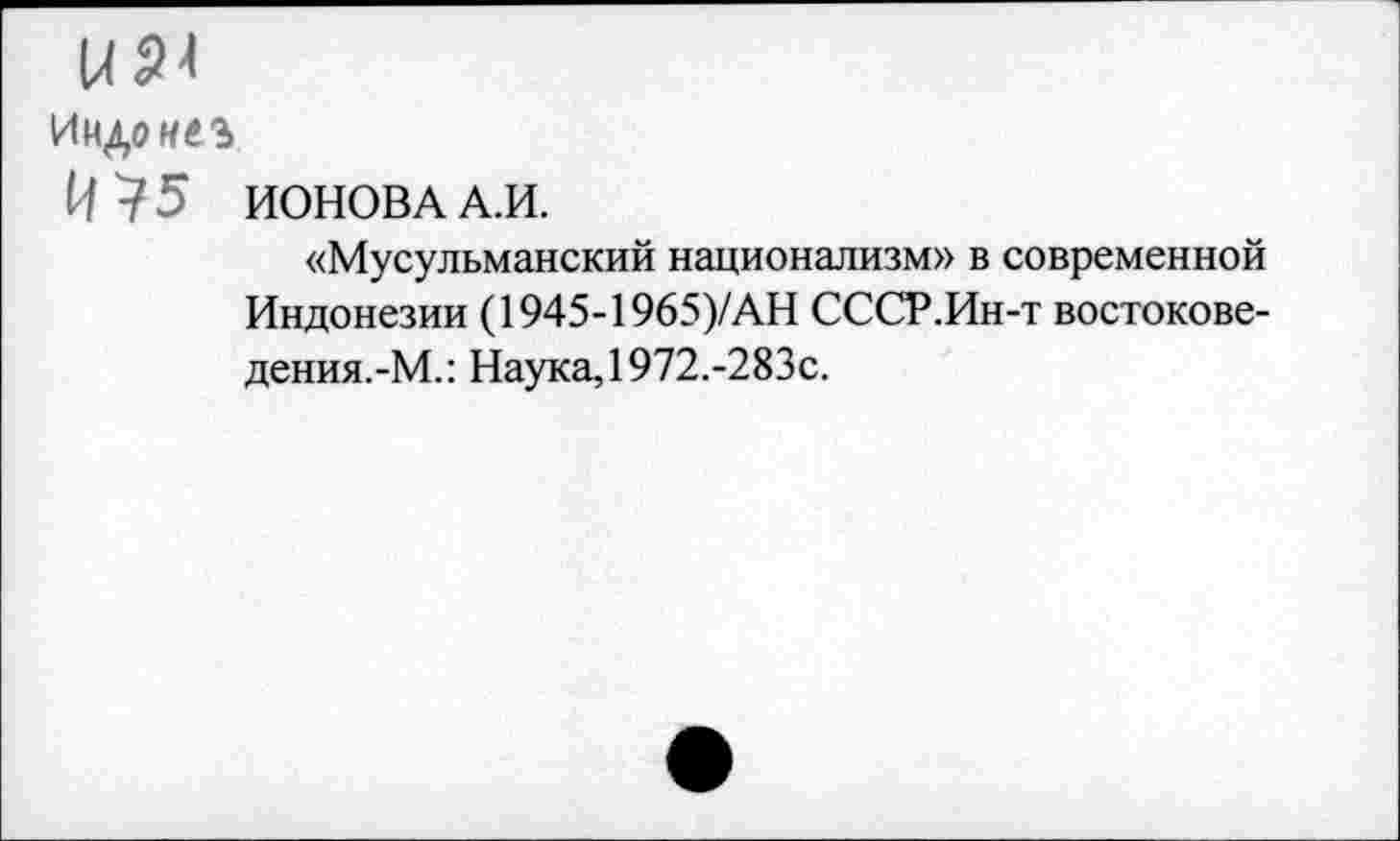 ﻿ИР4
ИНД0И4Э
И 75 ИОНОВА А.И.
«Мусульманский национализм» в современной Индонезии (1945-1965)/АН СССР.Ин-т востокове-дения.-М.: Наука, 1972.-283с.